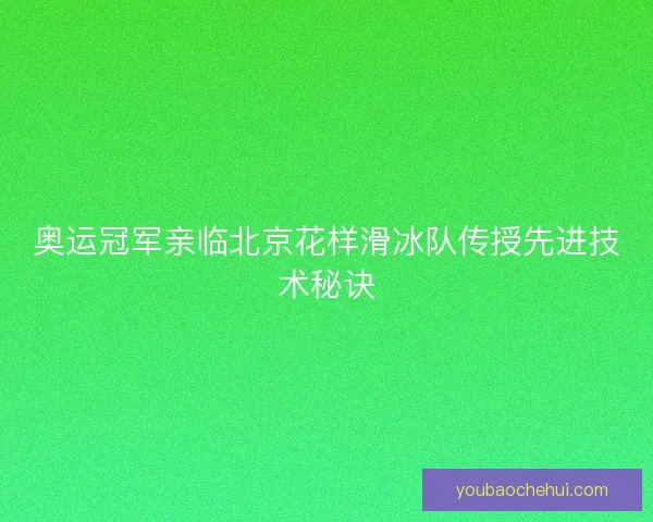 奥运冠军亲临北京花样滑冰队传授先进技术秘诀