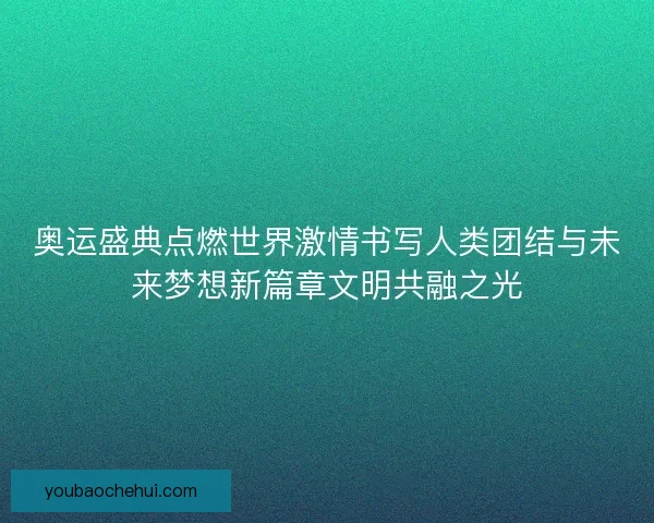 奥运盛典点燃世界激情书写人类团结与未来梦想新篇章文明共融之光