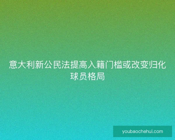 意大利新公民法提高入籍门槛或改变归化球员格局
