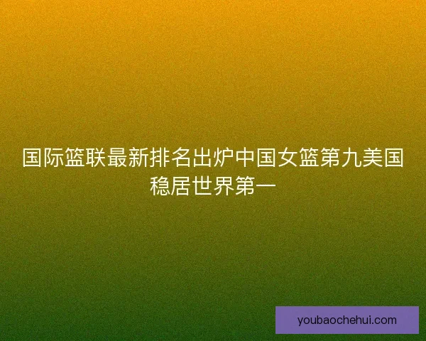 国际篮联最新排名出炉中国女篮第九美国稳居世界第一