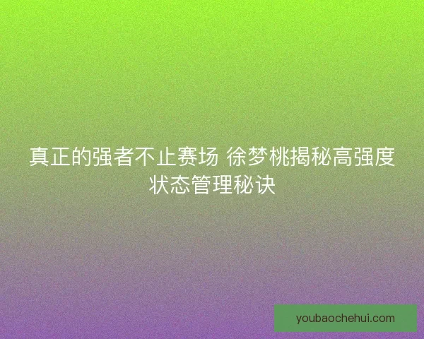 真正的强者不止赛场 徐梦桃揭秘高强度状态管理秘诀
