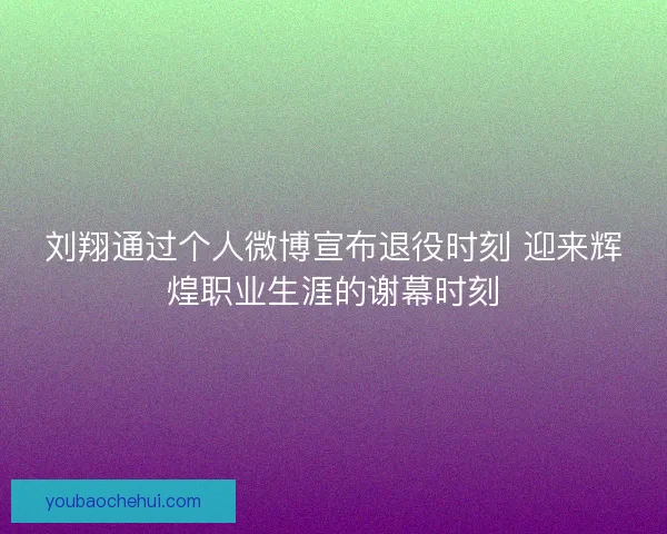 刘翔通过个人微博宣布退役时刻 迎来辉煌职业生涯的谢幕时刻