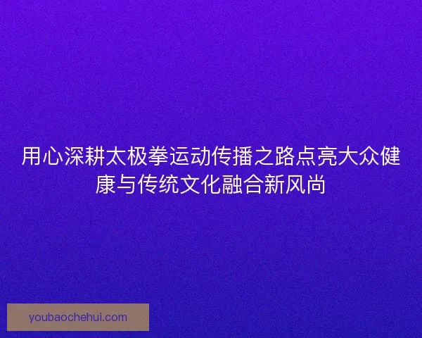 用心深耕太极拳运动传播之路点亮大众健康与传统文化融合新风尚