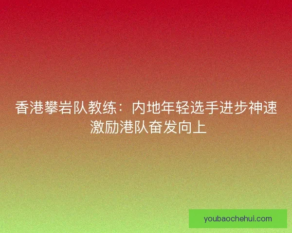 香港攀岩队教练：内地年轻选手进步神速 激励港队奋发向上