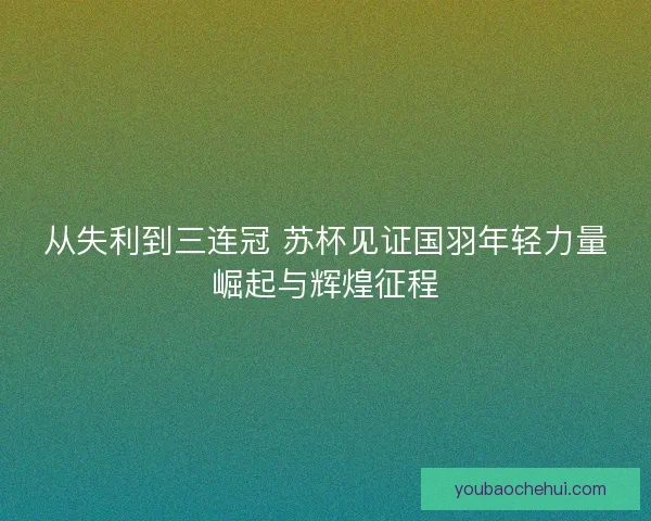 从失利到三连冠 苏杯见证国羽年轻力量崛起与辉煌征程