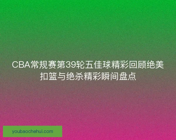 CBA常规赛第39轮五佳球精彩回顾绝美扣篮与绝杀精彩瞬间盘点