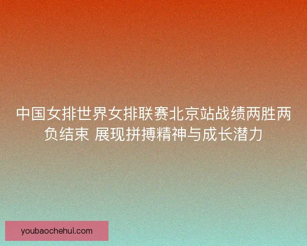 中国女排世界女排联赛北京站战绩两胜两负结束 展现拼搏精神与成长潜力