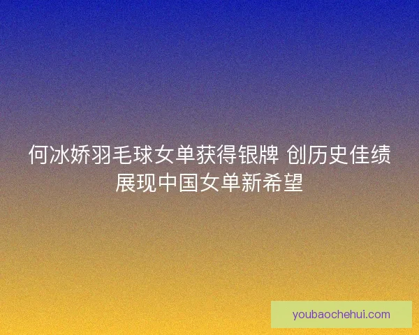 何冰娇羽毛球女单获得银牌 创历史佳绩展现中国女单新希望