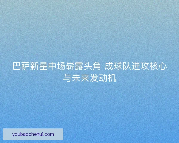 巴萨新星中场崭露头角 成球队进攻核心与未来发动机